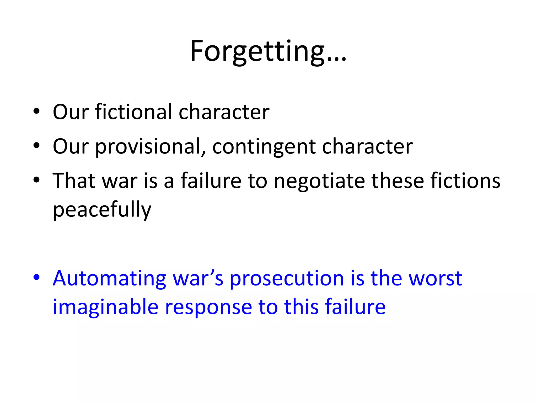 Forgetting…
• Our fictional character
• Our provisional, contingent character
• That war is a failure to negotiate these fictions
peacefully
• Automating war’s prosecution is the worst
imaginable response to this failure
 