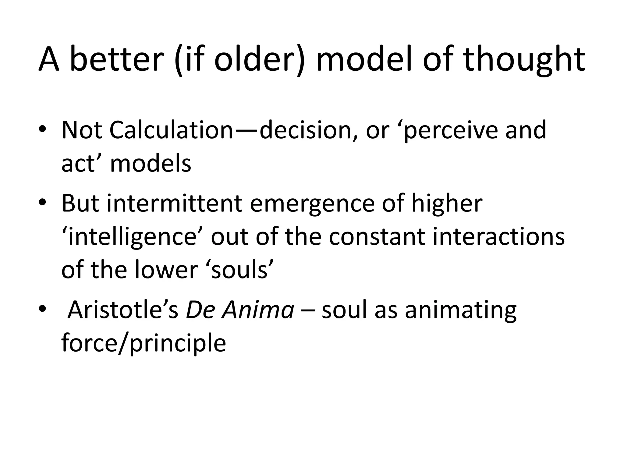 A better (if older) model of thought
• Not Calculation—decision, or ‘perceive and
act’ models
• But intermittent emergence of higher
‘intelligence’ out of the constant interactions
of the lower ‘souls’
• Aristotle’s De Anima – soul as animating
force/principle
 