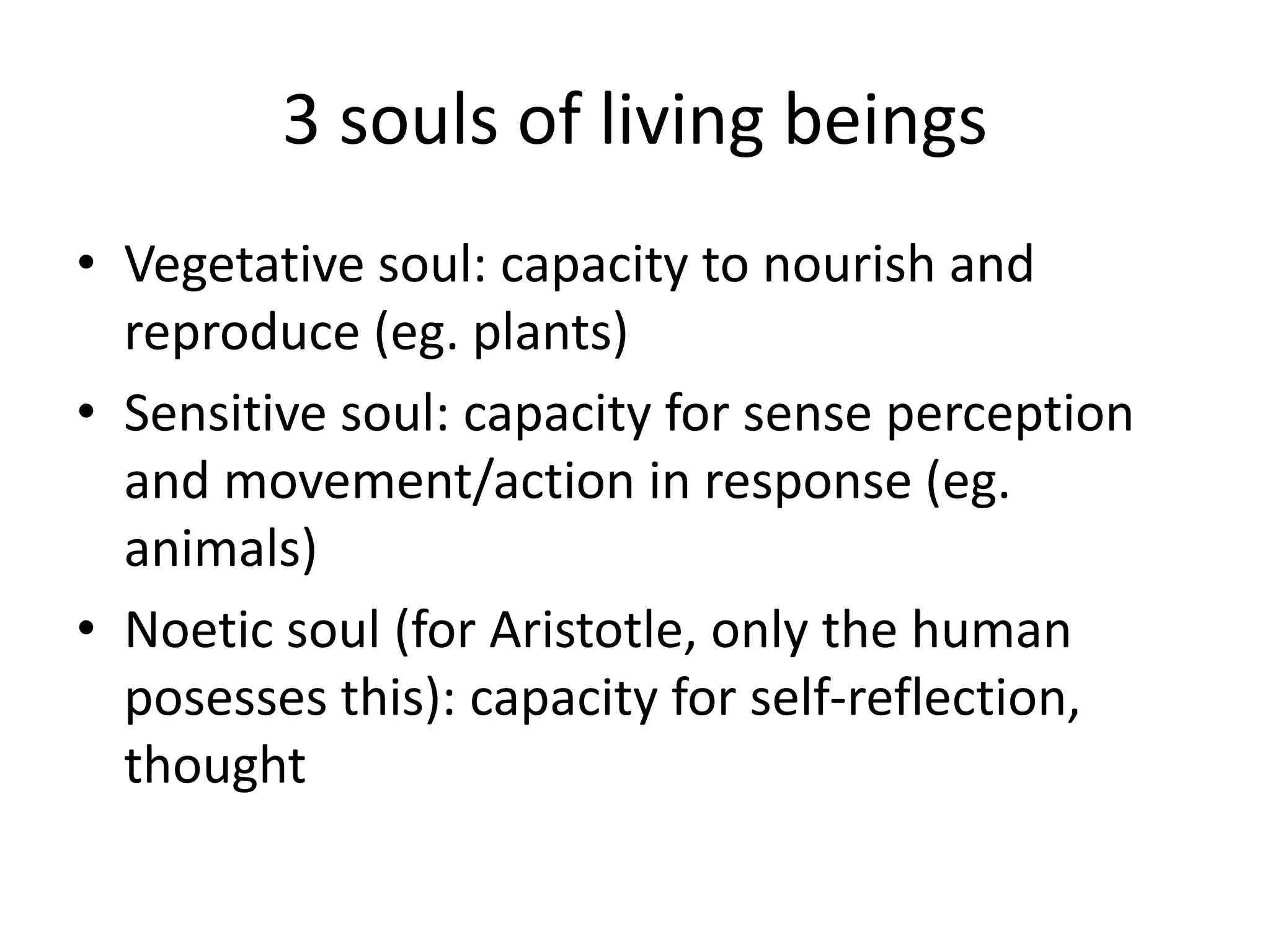 3 souls of living beings
• Vegetative soul: capacity to nourish and
reproduce (eg. plants)
• Sensitive soul: capacity for sense perception
and movement/action in response (eg.
animals)
• Noetic soul (for Aristotle, only the human
posesses this): capacity for self-reflection,
thought
 