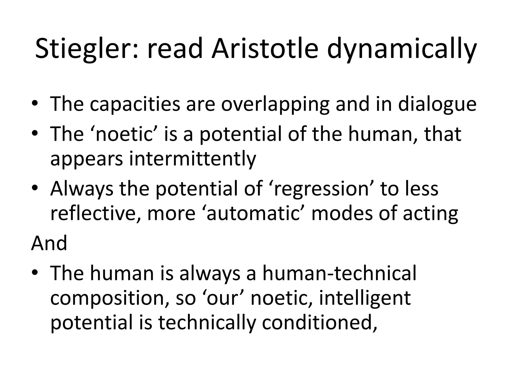 Stiegler: read Aristotle dynamically
• The capacities are overlapping and in dialogue
• The ‘noetic’ is a potential of the human, that
appears intermittently
• Always the potential of ‘regression’ to less
reflective, more ‘automatic’ modes of acting
And
• The human is always a human-technical
composition, so ‘our’ noetic, intelligent
potential is technically conditioned,
 