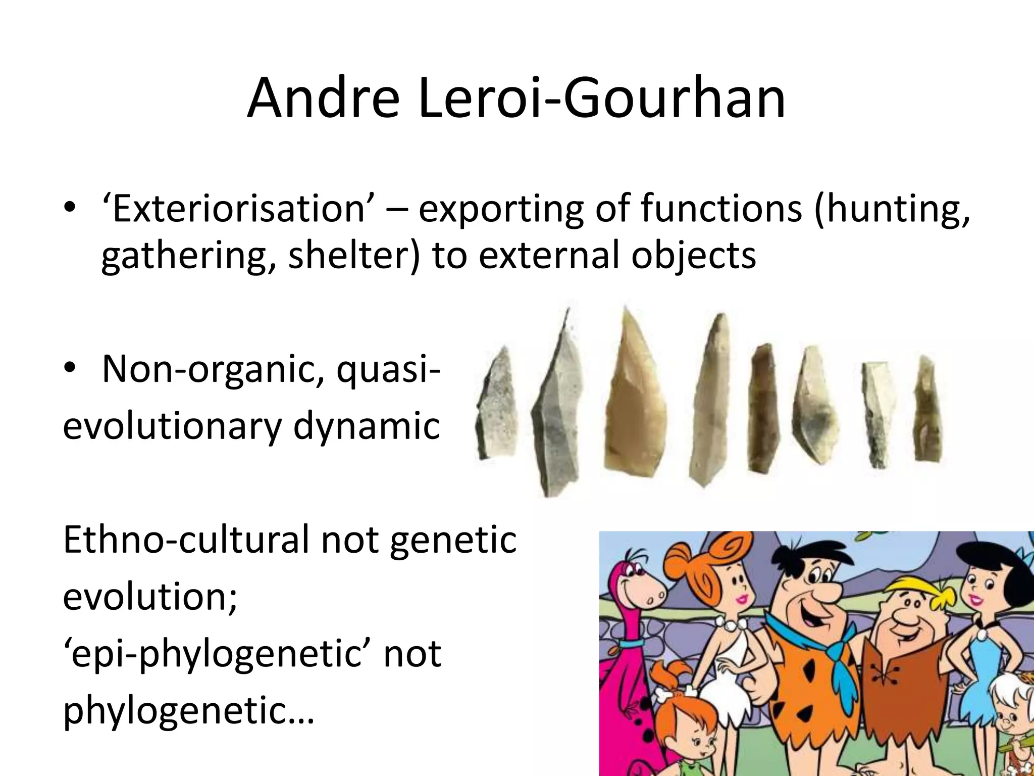 Andre Leroi-Gourhan
• ‘Exteriorisation’ – exporting of functions (hunting,
gathering, shelter) to external objects
• Non-organic, quasi-
evolutionary dynamic
Ethno-cultural not genetic
evolution;
‘epi-phylogenetic’ not
phylogenetic…
 