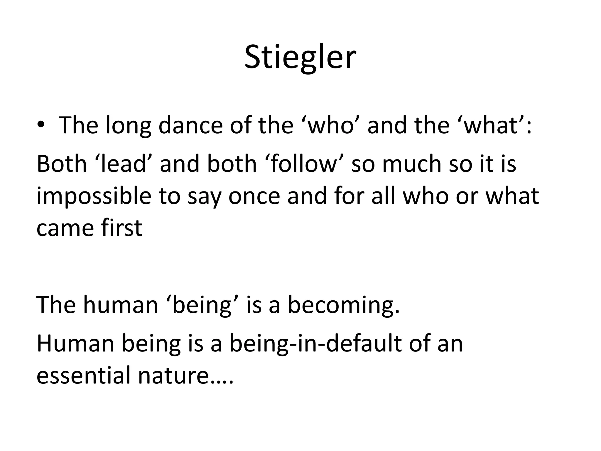 Stiegler
• The long dance of the ‘who’ and the ‘what’:
Both ‘lead’ and both ‘follow’ so much so it is
impossible to say once and for all who or what
came first
The human ‘being’ is a becoming.
Human being is a being-in-default of an
essential nature….
 