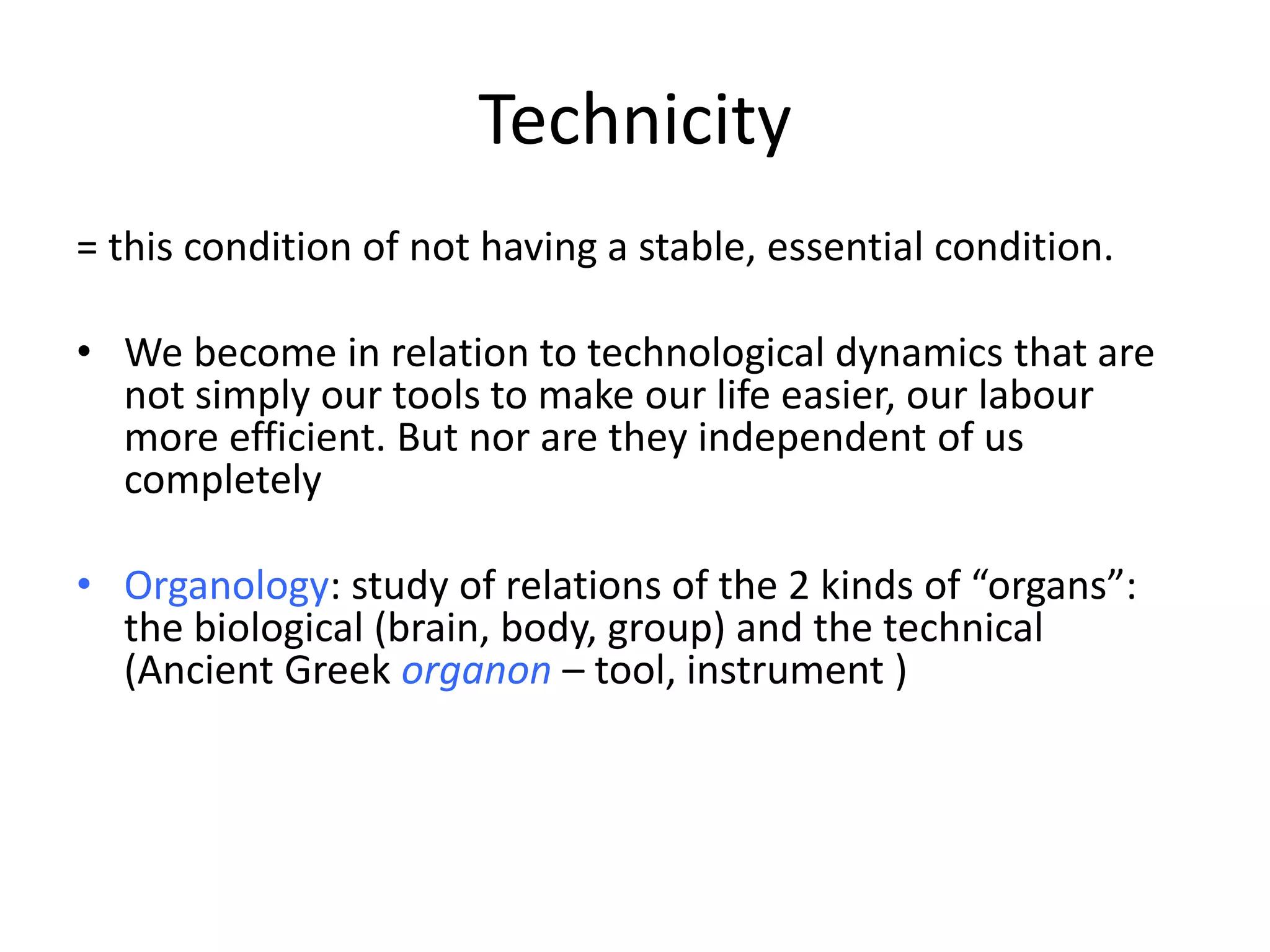 Technicity
= this condition of not having a stable, essential condition.
• We become in relation to technological dynamics that are
not simply our tools to make our life easier, our labour
more efficient. But nor are they independent of us
completely
• Organology: study of relations of the 2 kinds of “organs”:
the biological (brain, body, group) and the technical
(Ancient Greek organon – tool, instrument )
 