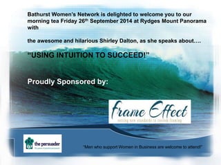 Bathurst Women’s Network is delighted to welcome you to our 
morning tea Friday 26th September 2014 at Rydges Mount Panorama 
with 
the awesome and hilarious Shirley Dalton, as she speaks about…. 
“USING INTUITION TO SUCCEED!” 
Proudly Sponsored by: 
“Men who support Women in Business are welcome to attend!” 
 