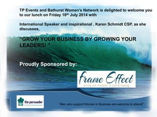 TP Events and Bathurst Women’s Network is delighted to welcome you
to our lunch on Friday 18th July 2014 with
International Speaker and inspirational , Karen Schmidt CSP, as she
discusses,
“GROW YOUR BUSINESS BY GROWING YOUR
LEADERS! ”
Proudly Sponsored by:
“Men who support Women in Business are welcome to attend!”
 