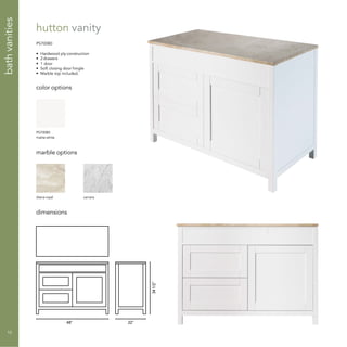 48” 22”
341/2”
hutton vanity
PS70080
• Hardwood ply construction
• 2 drawers
• 1 door
• Soft closing door hingle
• Marble top included.
color options
marble options
dimensions
PS70080
matte white
diana royal carrara
bathvanities
10
 
