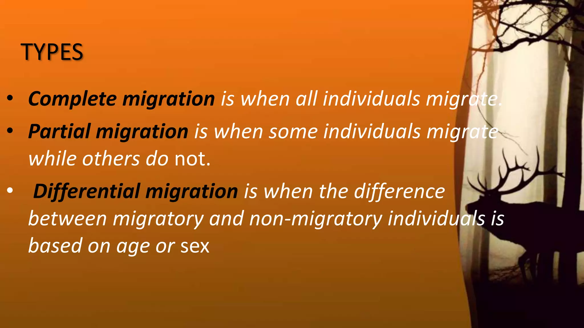 TYPES
• Complete migration is when all individuals migrate.
• Partial migration is when some individuals migrate
while others do not.
• Differential migration is when the difference
between migratory and non-migratory individuals is
based on age or sex
 