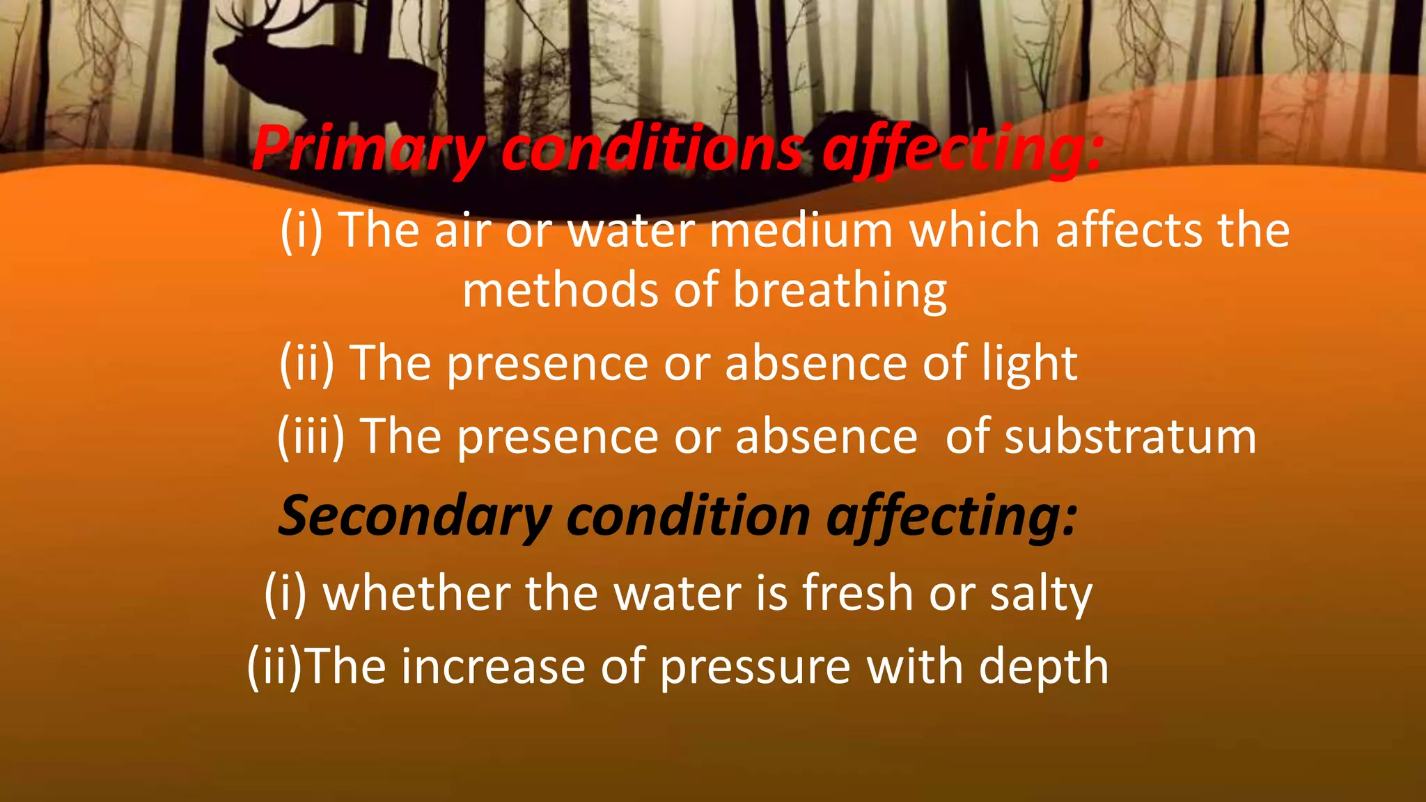 Primary conditions affecting:
(i) The air or water medium which affects the
methods of breathing
(ii) The presence or absence of light
(iii) The presence or absence of substratum
Secondary condition affecting:
(i) whether the water is fresh or salty
(ii)The increase of pressure with depth
 