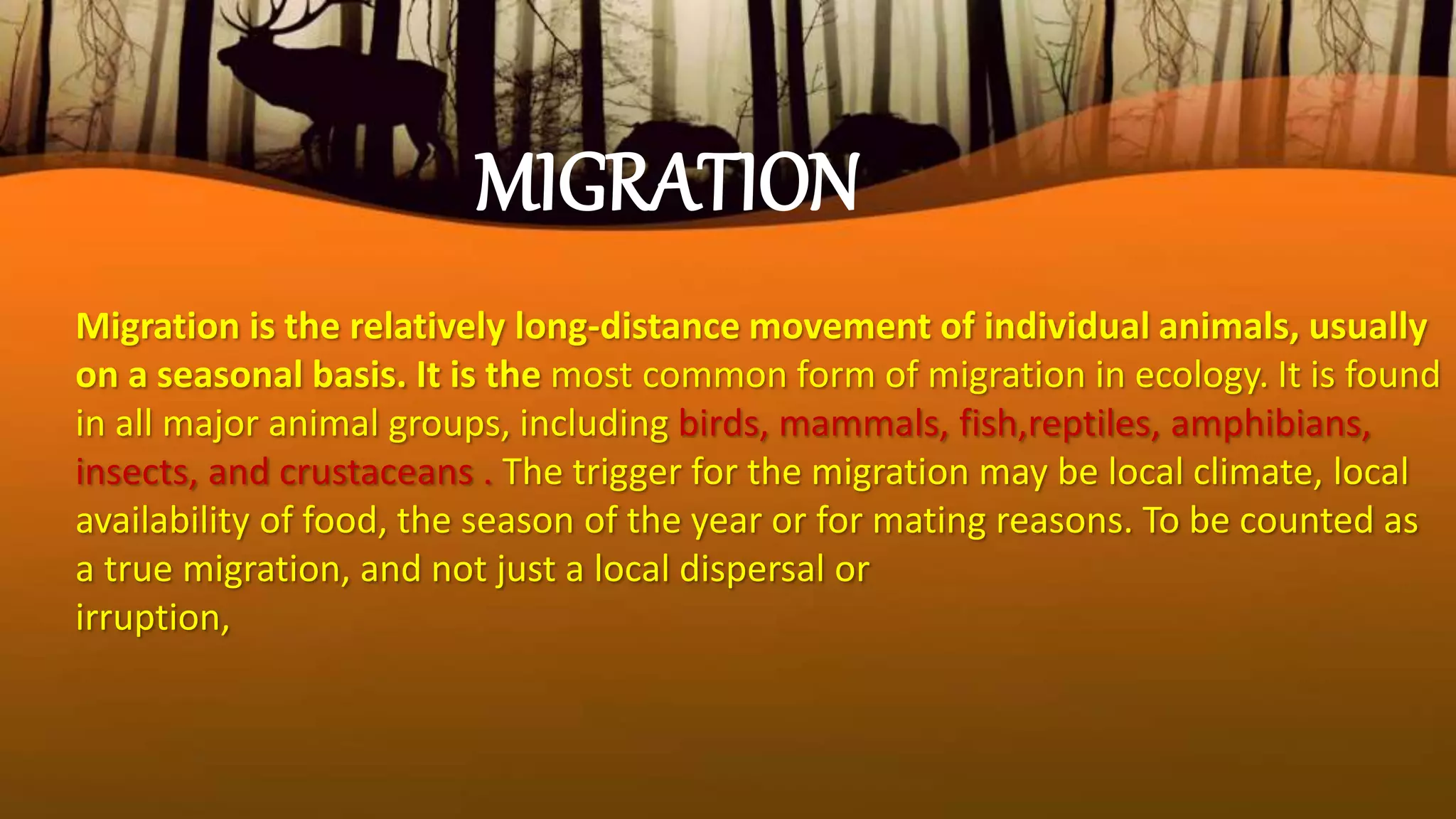 Migration is the relatively long-distance movement of individual animals, usually
on a seasonal basis. It is the most common form of migration in ecology. It is found
in all major animal groups, including birds, mammals, fish,reptiles, amphibians,
insects, and crustaceans . The trigger for the migration may be local climate, local
availability of food, the season of the year or for mating reasons. To be counted as
a true migration, and not just a local dispersal or
irruption,
MIGRATION
 