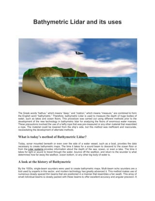 Bathymetric Lidar and its uses
The Greek words “bathus,” which means “deep,” and “metron,” which means “measure,” are combined to form
the English word “bathymetric.” Therefore, bathymetric Lidar is used to measure the depth of huge bodies of
water, such as lakes and ocean floors. This procedure was carried out using different methods prior to the
development of the new technology in bathymetric lidar for analyzing the floors of enormous water masses.
These precautions involved the use of a hefty rope that was pre-measured or any other material that resembled
a rope. The material could be lowered from the ship’s side, but this method was inefficient and inaccurate,
necessitating the development of alternate methods.
What is today’s method of Bathymetric Lidar?
Today, sonar mounted beneath or even over the side of a water vessel, such as a boat, provides the data
necessary to create bathymetric maps. The time it takes for a sound beam to descend to the ocean floor or
from the Lidar systems provides information about the depth of the sea, ocean, or even a lake. The time it
takes for light or sound to travel through the water, bounce off the seafloor, and return to the sounder is what
determines how far away the seafloor, ocean bottom, or any other big body of water is.
A look at the history of Bathymetric
By the 1930s, single-beam sounders were used to create bathymetric maps. Multi-beam echo sounders are a
tool used by experts in this sector, and modern technology has greatly advanced it. This method makes use of
numerous closely spaced thin beams that are positioned in a manner that resembles a fan swath. This array of
small individual beams is closely packed with these beams to offer excellent accuracy and angular precision. It
 