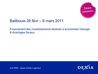 Batibouw 26 févr – 6 mars 2011 Financement des investissements destinés à économiser l'énergie & Avantages fiscaux Eric PIRE – Dexia Crédits Logement 