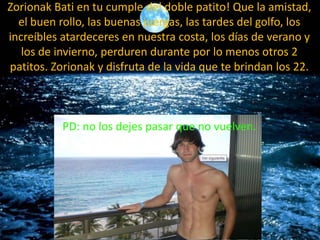 ZorionakBatien tu cumple del doble patito! Que la amistad, el buen rollo, las buenas juergas, las tardes del golfo, los increíbles atardeceres en nuestra costa, los días de verano y los de invierno, perduren durante por lo menos otros 2 patitos. Zorionak y disfruta de la vida que te brindan los 22.PD: no los dejes pasar que no vuelven.