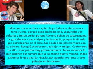 Había una vez una chica a quien le gustaba ver atardeceres, y tenía suerte, porque cada día había uno. Le gustaba ver paisajes y tenía suerte, porque hay uno detrás de cada esquina. Le gustaba ver a sus amigos y tenía suerte, porque tenía más que estrellas hay en el cielo. Un día decidió plasmar todo con su cámara. Recogió atardeceres, paisajes y amigos. Centenares de ellos y los guardó muy profundamente. Todos sabemos lo que significa esa cámara que ve lo mismo que tu mirada. Todos sabemos lo que guarda. Gracias por guardarnos junto a esos paisajes en tu corazón.