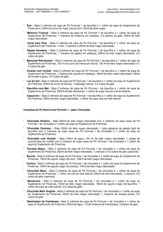Distribuidor Independente Herbalife                                      Loja online: www.pesologica.com
Telefones: +351 939855917 | +351 919855917                       Email: pesologica@vivercomsucesso.com




¯   Eva – Bata 2 colheres de sopa de Pó Fórmula 1 de baunilha e 1 colher de sopa do Suplemento de
     Proteínas e 150ml de sumo de maçã natural com 100ml de leite magro.
¯   Melancia Tropical – Bata 2 colheres de sopa de Pó Fórmula 1 de baunilha e 1 colher de sopa do
    Suplemento de Proteínas, 1 chávena de melancia em pedaços, 3-5 pedras de gelo, 200ml de leite
    magro desnatado.
¯   Verde para Dois – Bata 2 colheres de sopa de Pó Fórmula 1 de baunilha e 1 colher de sopa do
    Suplemento de Proteínas, ½ kiwi, ½ banana e 250ml de leite magro desnatado.
¯   Papaia Havaiana – Bata 2 colheres de sopa de Pó Fórmula 1 de baunilha e 1 colher de sopa do
    Suplemento de Proteínas, 1 chávena de papaia em pedaços, 250ml de leite magro desnatado, 3-5
    cubos de gelo.
¯   Maracujá Refrescante – Bata 2 colheres de sopa de Pó Fórmula 1 de baunilha e 1 colher de sopa do
     Suplemento de Proteínas, 150 ml de sumo de maracujá natural, 100 ml de leite magro desnatado e 3-
     5 cubos de gelo.
¯   Ananás com hortelã - Bata 2 colheres de sopa de Pó Fórmula 1 de baunilha e 1 colher de sopa do
     Suplemento de Proteínas, 1 chávena de ananás em pedaços, 250ml de leite magro desnatado, folhas
     de hortelã a gosto, 3-5 cubos de gelo.
¯   Luz do Sol - Bata 2 colheres de sopa de Pó Fórmula 1 de baunilha e 1 colher de sopa do Suplemento
     de Proteínas, 250ml de sumo de laranja, ½ pêssego natural, 3-5 cubos de gelo.
¯   Baunilha com Mel - Bata 2 colheres de sopa de Pó Fórmula 1 de baunilha e 1 colher de sopa do
     Suplemento de Proteínas, 250ml de leite desnatado, 1 colher de sopa rasa de mel de abelhas.
¯   Capuccino - Bata 2 colheres de sopa de Pó Fórmula 1 de baunilha e 1 colher de sopa do Suplemento
     de Proteínas, 250ml de leite magro desnatado, 1 colher de sopa rasa de café solúvel.



Variações do Pó Nutricional Fórmula 1 - sabor Chocolate



¯   Chocolate Simples – Bata 250ml de leite magro desnatado com 2 colheres de sopa rasas de Pó
    Fórmula 1 de chocolate e 1 colher de sopa do Suplemento de Proteínas.
¯   Chocolate Cremoso – Bata 200ml de leite magro desnatado, 1 bola pequena de gelado light de
    baunilha com 2 colheres de sopa rasas de Pó Fórmula 1 de chocolate e 1 colher de sopa do
    Suplemento de Proteínas.
¯   Chocolate com Hortelã – Bata 100ml de água, 150 ml de leite magro desnatado, 1 pitada de
    concentrado de hortelã com 2 colheres de sopa rasas de Pó Fórmula 1 de chocolate e 1 colher de
    sopa do Suplemento de Proteínas.
¯   Floresta Negra – Bata 2 colheres de sopa de Pó Fórmula 1 de chocolate e 1 colher de sopa do
     Suplemento de Proteínas, 250ml de leite magro desnatado, ½ banana e 3-5 cubos de gelo (opcional).
¯   Bounty - Bata 2 colheres de sopa de Pó Fórmula 1 de chocolate e 1 colher de sopa do Suplemento de
     Proteínas, 100ml de iogurte magro de coco, 150ml de leite magro desnatado.
¯   Exótico - Bata 2 colheres de sopa de Pó Fórmula 1 de chocolate e 1 colher de sopa do Suplemento de
     Proteínas, 100ml de iogurte magro de ananás, 150ml de leite magro desnatado.
¯   Chocolate Moca - Bata 2 colheres de sopa de Pó Fórmula 1 de chocolate e 1 colher de sopa do
    Suplemento de Proteínas, 1 colher de chá de café solúvel, 250ml de leite desnatado, ½ banana, 3-5
    cubos de gelo (opcional).
¯   Mocaccino - Bata 2 colheres de sopa de Pó Fórmula 1 de chocolate e 1 colher de sopa do
    Suplemento de Proteínas, 150ml de leite magro desnatado, 100ml de iogurte magro de baunilha, 1
    colher de sopa de café solúvel, 3-5 cubos de gelo.
¯   Chocolate Mark Hughes - Bata 2 colheres de sopa de Pó Fórmula 1 de chocolate e 1 colher de sopa
     do Suplemento de Proteínas, 250ml de leite magro desnatado, 1 chávena de cerejas pretas, 3-5
     cubos de gelo.
¯   Razzmatazz de Framboesa - Bata 2 colheres de sopa de Pó Fórmula 1 de chocolate e 1 colher de
     sopa do Suplemento de Proteínas, 250ml de água, 1/3 de chávena de framboesas, 3 pedras de gelo.
 