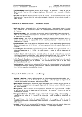 Distribuidor Independente Herbalife                                   Loja online: www.pesologica.com
    Telefones: +351 939855917 | +351 919855917                    Email: pesologica@vivercomsucesso.com


¯   Chocolate Melba - Bata 2 colheres de sopa de Pó Fórmula 1 de chocolate e 1 colher de sopa do
    Suplemento de Proteínas, 100ml de iogurte de pêssego, 150ml de leite magro desnatado e 3-5 cubos
    de gelo.
¯   Chocolate com Hortelã - Bata 2 colher de sopa de Pó Fórmula 1 de chocolate e 1 colher de sopa do
     Suplemento de Proteínas, 200ml de leite magro desnatado, 1 pitada de concentrado de hortelã, 4-6
     cubos de gelo.



Variações do Pó Nutricional Fórmula 1 - sabor Frutos Tropicais


¯   Papaia Mix - Bata no liquidificador 250ml de leite magro desnatado, 1 fatia média de papaia e ½ maçã
     com 2 colheres de sopa rasas de Pó Fórmula 1 de frutos tropicais e 1 colher de sopa do Suplemento
     de Proteínas.
¯   Morango Escarlate – Bata ½ chávena de morangos frescos, 250ml de leite magro desnatado e 2
    cubos de gelo com 2 colheres de sopa rasas de Pó Fórmula 1 de frutos tropicais e 1 colher de sopa
    do Suplemento de Proteínas.
¯   Banana citrinos – Bata 250ml de leite desnatado, 1 colher de sopa de sumo de laranja natural, ½
    banana com 2 colheres de sopa de Pó Fórmula 1 de frutos tropicais e 1 colher de sopa do
    Suplemento de Proteínas.
¯   Iogurte Tentação – Bata 100ml de Iogurte sabor frutos tropicais, 150ml de leite magro desnatado com
     2 colheres de sopa rasas de Pó Fórmula 1 de frutos tropicais e 1 colher de sopa do Suplemento de
     Proteínas.
¯   Iogurte Simples – Bata 100ml de Iogurte natural açucarado, 150 ml de leite magro desnatado, com 2
     colheres de sopa rasas de Pó Fórmula 1 de frutos tropicais e 1 colher de sopa do Suplemento de
     Proteínas.
¯   Tropical – Bata ½ chávena de ananás natural, 2 colheres de sopa de sumo de laranja natural, ½
     chávena de morangos, 200ml de leite magro desnatado e 3 cubos de gelo com 2 colheres de sopa
     rasas de Pó Fórmula 1 de frutos tropicais e 1 colher de sopa do Suplemento de Proteínas.
¯   Delícia Tropical – Bata 2 colheres de sopa de Pó Fórmula 1 de frutos tropicais e 1 colher de sopa do
     Suplemento de Proteínas, 50ml de groselha, 1 fatia pequena de manga, 200 ml de leite magro
     desnatado e 3 cubos de gelo.
¯   Trópico caliente – Bata 2 colheres de sopa de Pó Fórmula 1 de frutos tropicais e 1 colher de sopa do
     Suplemento de Proteínas, 100ml de sumo de laranja, ½ banana, 50ml de sumo de ananás natural,
     100ml de leite magro desnatado e 3 cubos de gelo.




Variações do Pó Nutricional Fórmula 1 - sabor Morango


¯   Melancia & Morango - Bata 1 pedaço pequeno de melancia sem sementes bem gelada com 2
    colheres de sopa rasas de Pó Fórmula 1 de morango e 1 colher de sopa do Suplemento de
    Proteínas. Adicione 200 ml de água ou leite magro desnatado.
¯   Melão Festivo - Bata 1 pedaço pequeno de melão bem gelado com 2 colheres de sopa rasas de Pó
     Fórmula 1 de morango e 1 colher de sopa do Suplemento de Proteínas. Adicione 200 ml de água ou
     leite magro desnatado.
¯   Morangolândia – Bata ½ chávena de morangos frescos, 250ml de leite magro desnatado e 2 cubos
    de gelo com 2 colheres de sopa rasas de Pó Fórmula 1 de morango e 1 colher de sopa do
    Suplemento de Proteínas.
¯   Morango com Damasco – Bata 250ml de água, 1 chávena de morangos (100g), 1 damasco (35g) e 2
     colheres de sopa rasas de Pó Fórmula 1 de morango e 1 colher de sopa do Suplemento de
     Proteínas.
¯   Morango Frutare – Bata 2 colher de sopa de Pó Fórmula 1 de morango e 1 colher de sopa do
    Suplemento de Proteínas, 250ml de leite magro desnatado, 4-5 morangos frescos, ½ banana, 3-5
    cubos de gelo.
¯   Sensação - Bata 2 colheres de sopa de Pó Fórmula 1 de morango e 1 colher de sopa do Suplemento
     de Proteínas, 250ml de sumo de laranja fresco, ½ banana, 3-5 cubos de gelo (opcional).
 
