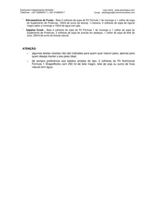 Distribuidor Independente Herbalife                                      Loja online: www.pesologica.com
Telefones: +351 939855917 | +351 919855917                       Email: pesologica@vivercomsucesso.com


  ¯   Efervescência de Frutas - Bata 2 colheres de sopa de Pó Fórmula 1 de morango e 1 colher de sopa
       do Suplemento de Proteínas, 100ml de sumo de laranja, ½ banana, 4 colheres de sopa de iogurte
       magro sabor a morango e 150ml de água com gás.
  ¯   Kapalua Crush - Bata 2 colheres de sopa de Pó Fórmula 1 de morango e 1 colher de sopa do
      Suplemento de Proteínas, 2 colheres de sopa de ananás em pedaços, 1 colher de sopa de leite de
      coco, 250ml de sumo de laranja natural.




  ATENÇÃO:
       -   algumas destas receitas não são indicadas para quem quer reduzir peso, apenas para
           quem deseja manter o seu peso ideal.
       -   dê sempre preferência aos batidos simples do tipo, 2 colheres do Pó Nutricional
           Fórmula 1 ShapeWorks com 250 ml de leite magro, leite de soja ou sumo de fruta
           natural com água.
 