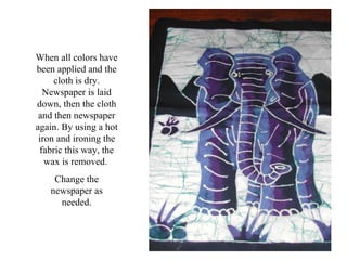 When all colors have been applied and the cloth is dry. Newspaper is laid down, then the cloth and then newspaper again. By using a hot iron and ironing the fabric this way, the wax is removed.  Change the newspaper as needed. 