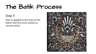 The Batik Process 
Step 7: 
Wax is applied to the area of the 
fabric that the artist wishes to 
remain white. 
 