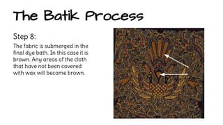 The Batik Process 
Step 8: 
The fabric is submerged in the 
final dye bath. In this case it is 
brown. Any areas of the cloth 
that have not been covered 
with wax will become brown. 
 