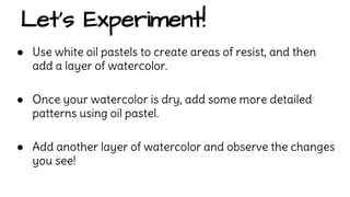 Let’s Experiment! 
● Use white oil pastels to create areas of resist, and then 
add a layer of watercolor. 
● Once your watercolor is dry, add some more detailed 
patterns using oil pastel. 
● Add another layer of watercolor and observe the changes 
you see! 
