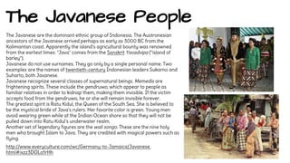 The Javanese People 
The Javanese are the dominant ethnic group of Indonesia. The Austronesian 
ancestors of the Javanese arrived perhaps as early as 3000 BC from the 
Kalimantan coast. Apparently the island's agricultural bounty was renowned 
from the earliest times: "Java" comes from the Sanskrit Yavadvipa ("island of 
barley"). 
Javanese do not use surnames. They go only by a single personal name. Two 
examples are the names of twentieth-century Indonesian leaders Sukarno and 
Suharto, both Javanese. 
Javanese recognize several classes of supernatural beings. Memedis are 
frightening spirits. These include the gendruwo, which appear to people as 
familiar relatives in order to kidnap them, making them invisible. If the victim 
accepts food from the gendruwo, he or she will remain invisible forever. 
The greatest spirit is Ratu Kidul, the Queen of the South Sea. She is believed to 
be the mystical bride of Java's rulers. Her favorite color is green. Young men 
avoid wearing green while at the Indian Ocean shore so that they will not be 
pulled down into Ratu Kidul's underwater realm. 
Another set of legendary figures are the wali songo. These are the nine holy 
men who brought Islam to Java. They are credited with magical powers such as 
flying. 
http://www.everyculture.com/wc/Germany-to-Jamaica/Javanese. 
html#ixzz3DOLa1rHh 
 