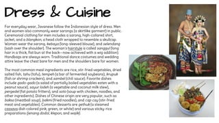 Dress & Cuisine 
For everyday wear, Javanese follow the Indonesian style of dress. Men 
and women also commonly wear sarongs (a skirtlike garment) in public. 
Ceremonial clothing for men includes a sarong, high-collared shirt, 
jacket, and a blangkon, a head cloth wrapped to resemble a skullcap. 
Women wear the sarong, kebaya (long-sleeved blouse), and selendang 
(sash over the shoulder). The woman's hairstyle is called sanggul (long 
hair in a thick, flat bun at the back—now achieved with a wig addition). 
Handbags are always worn. Traditional dance costumes and wedding 
attire leave the chest bare for men and the shoulders bare for women. 
The most common meal ingredients are rice, stir-fried vegetables, dried 
salted fish, tahu (tofu), tempeh (a bar of fermented soybeans), krupuk 
(fish or shrimp crackers), and sambel (chili sauce). Favorite dishes 
include gado-gado (a salad of partially boiled vegetables eaten with a 
peanut sauce), sayur lodeh (a vegetable and coconut milk stew), 
pergedel (fat potato fritters), and soto (soup with chicken, noodles, and 
other ingredients). Dishes of Chinese origin are very popular, such as 
bakso (meatball soup), bakmi (fried noodles), and cap cay (stir-fried 
meat and vegetables). Common desserts are gethuk (a steamed 
cassava dish colored pink, green, or white) and various sticky-rice 
preparations (jenang dodol, klepon, and wajik). 
 