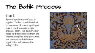 The Batik Process 
Step 3: 
Second application of wax is 
applied. In this case it is a dark 
brown color. A poorer quality of 
wax is used to cover larger 
areas of cloth. The darker color 
helps to differentiate it from the 
first wax applied. Any parts that 
are covered with this wax 
application will remain the 
indigo color. 
 