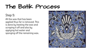The Batik Process 
Step 5: 
All the wax that has been 
applied thus far is removed. This 
is done by heating the wax and 
scraping it off and also by 
applying hot water and 
sponging off the remaining wax. 
 