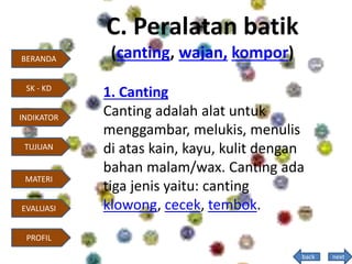 C. Peralatan batik
(canting, wajan, kompor)
1. Canting
Canting adalah alat untuk
menggambar, melukis, menulis
di atas kain, kayu, kulit dengan
bahan malam/wax. Canting ada
tiga jenis yaitu: canting
klowong, cecek, tembok.
next
BERANDA
INDIKATOR
TUJUAN
MATERI
EVALUASI
PROFIL
SK - KD
back
 