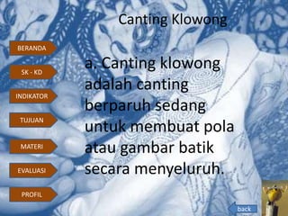 Canting Klowong
a. Canting klowong
adalah canting
berparuh sedang
untuk membuat pola
atau gambar batik
secara menyeluruh.
back
BERANDA
INDIKATOR
TUJUAN
MATERI
EVALUASI
PROFIL
SK - KD
 