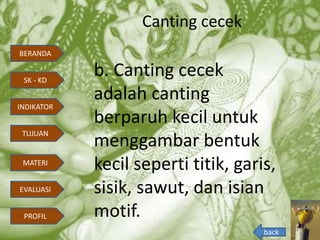 Canting cecek
b. Canting cecek
adalah canting
berparuh kecil untuk
menggambar bentuk
kecil seperti titik, garis,
sisik, sawut, dan isian
motif.
back
BERANDA
INDIKATOR
TUJUAN
MATERI
EVALUASI
PROFIL
SK - KD
 