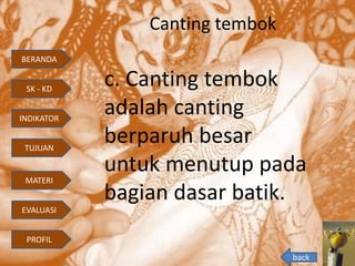Canting tembok
c. Canting tembok
adalah canting
berparuh besar
untuk menutup pada
bagian dasar batik.
back
BERANDA
INDIKATOR
TUJUAN
MATERI
EVALUASI
PROFIL
SK - KD
 