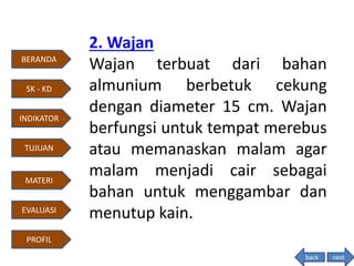 2. Wajan
Wajan terbuat dari bahan
almunium berbetuk cekung
dengan diameter 15 cm. Wajan
berfungsi untuk tempat merebus
atau memanaskan malam agar
malam menjadi cair sebagai
bahan untuk menggambar dan
menutup kain.
back
BERANDA
INDIKATOR
TUJUAN
MATERI
EVALUASI
PROFIL
SK - KD
next
 