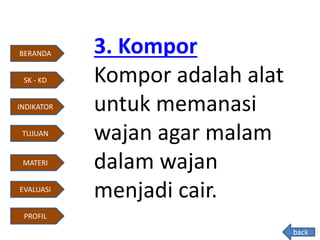 3. Kompor
Kompor adalah alat
untuk memanasi
wajan agar malam
dalam wajan
menjadi cair.
back
BERANDA
INDIKATOR
TUJUAN
MATERI
EVALUASI
PROFIL
SK - KD
 
