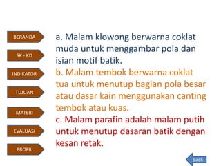 a. Malam klowong berwarna coklat
muda untuk menggambar pola dan
isian motif batik.
b. Malam tembok berwarna coklat
tua untuk menutup bagian pola besar
atau dasar kain menggunakan canting
tembok atau kuas.
c. Malam parafin adalah malam putih
untuk menutup dasaran batik dengan
kesan retak.
back
BERANDA
INDIKATOR
TUJUAN
MATERI
EVALUASI
PROFIL
SK - KD
 
