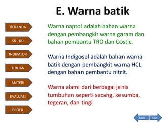 E. Warna batik
Warna naptol adalah bahan warna
dengan pembangkit warna garam dan
bahan pembantu TRO dan Costic.
Warna Indigosol adalah bahan warna
batik dengan pembangkit warna HCL
dengan bahan pembantu nitrit.
Warna alami dari berbagai jenis
tumbuhan seperti secang, kesumba,
tegeran, dan tingi
next
BERANDA
INDIKATOR
TUJUAN
MATERI
EVALUASI
PROFIL
SK - KD
back
 