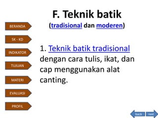 F. Teknik batik
(tradisional dan moderen)
1. Teknik batik tradisional
dengan cara tulis, ikat, dan
cap menggunakan alat
canting.
next
BERANDA
INDIKATOR
TUJUAN
MATERI
EVALUASI
PROFIL
SK - KD
back
 