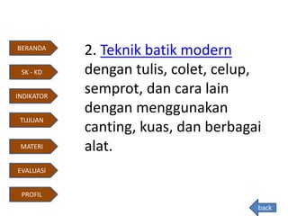 2. Teknik batik modern
dengan tulis, colet, celup,
semprot, dan cara lain
dengan menggunakan
canting, kuas, dan berbagai
alat.
back
BERANDA
INDIKATOR
TUJUAN
MATERI
EVALUASI
PROFIL
SK - KD
 