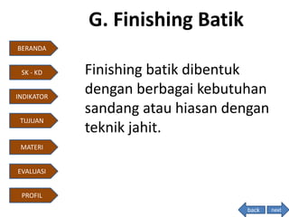 G. Finishing Batik
Finishing batik dibentuk
dengan berbagai kebutuhan
sandang atau hiasan dengan
teknik jahit.
next
BERANDA
INDIKATOR
TUJUAN
MATERI
EVALUASI
PROFIL
SK - KD
back
 