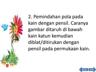 2. Pemindahan pola pada
kain dengan pensil. Caranya
gambar ditaruh di bawah
kain katun kemudian
diblat/ditirukan dengan
pensil pada permukaan kain.
nextback
 