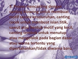 3. Proses mencanting dengan
canting klowong untuk membuat
motif secara keseluruhan, canting
cecek untuk membuat isian titik,
sawut atau bentuk motif yang kecil,
canting tembok untuk menutup
atau mengeblok pada bagian dasar
atau warna tertentu yang
dipertahankan/tidak diwarna baru.
nextback
 