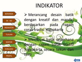 INDIKATOR
 Merancang desain batik
dengan kreatif dan mandiri
berdasarkan pada ragam
corak tradisi Yogyakarta
 Membuat batik sederhana
dengan ragam corak tradisi
Yogyakarta secara tekun dan
teliti
BERANDA
SK - KD
INDIKATOR
TUJUAN
MATERI
EVALUASI
PROFIL
back
 