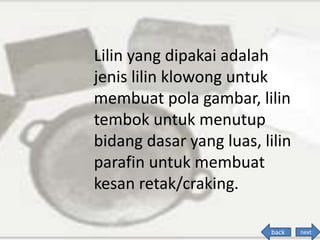 Lilin yang dipakai adalah
jenis lilin klowong untuk
membuat pola gambar, lilin
tembok untuk menutup
bidang dasar yang luas, lilin
parafin untuk membuat
kesan retak/craking.
back next
 