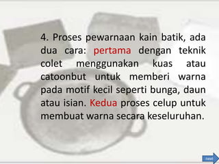 4. Proses pewarnaan kain batik, ada
dua cara: pertama dengan teknik
colet menggunakan kuas atau
catoonbut untuk memberi warna
pada motif kecil seperti bunga, daun
atau isian. Kedua proses celup untuk
membuat warna secara keseluruhan.
next
 