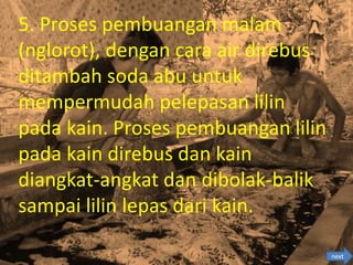 5. Proses pembuangan malam
(nglorot), dengan cara air direbus
ditambah soda abu untuk
mempermudah pelepasan lilin
pada kain. Proses pembuangan lilin
pada kain direbus dan kain
diangkat-angkat dan dibolak-balik
sampai lilin lepas dari kain.
next
 