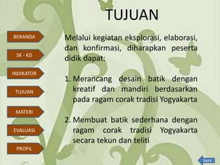 TUJUAN
Melalui kegiatan eksplorasi, elaborasi,
dan konfirmasi, diharapkan peserta
didik dapat:
1. Merancang desain batik dengan
kreatif dan mandiri berdasarkan
pada ragam corak tradisi Yogyakarta
2. Membuat batik sederhana dengan
ragam corak tradisi Yogyakarta
secara tekun dan teliti
BERANDA
SK - KD
INDIKATOR
TUJUAN
MATERI
EVALUASI
PROFIL
back
 