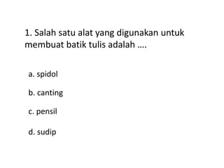 1. Salah satu alat yang digunakan untuk
membuat batik tulis adalah ….
a. spidol
d. sudip
c. pensil
b. canting
 