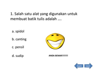 1. Salah satu alat yang digunakan untuk
membuat batik tulis adalah ….
ANDA BENAR!!!!!!!!
a. spidol
b. canting
c. pensil
d. sudip
nextback
 