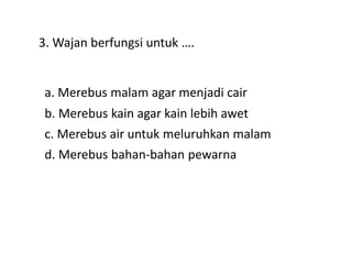 3. Wajan berfungsi untuk ….
a. Merebus malam agar menjadi cair
d. Merebus bahan-bahan pewarna
c. Merebus air untuk meluruhkan malam
b. Merebus kain agar kain lebih awet
 