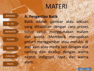 MATERI
A. Pengertian Batik
Batik adalah gambar atau lukisan
yang dihasilkan dengan cara proses
tutup celup menggunakan malam
dan warna. Membatik merupakan
proses menggambar atau melukis di
atas kain atau media lain dengan alat
canting dan dicelup dengan warna
naptol, indigosol, rapit, dan warna
alam.
BERANDA
SK - KD
INDIKATOR
TUJUAN
MATERI
EVALUASI
PROFIL
back next
 